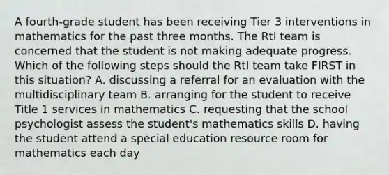 A fourth-grade student has been receiving Tier 3 interventions in mathematics for the past three months. The RtI team is concerned that the student is not making adequate progress. Which of the following steps should the RtI team take FIRST in this situation? A. discussing a referral for an evaluation with the multidisciplinary team B. arranging for the student to receive Title 1 services in mathematics C. requesting that the school psychologist assess the student's mathematics skills D. having the student attend a special education resource room for mathematics each day