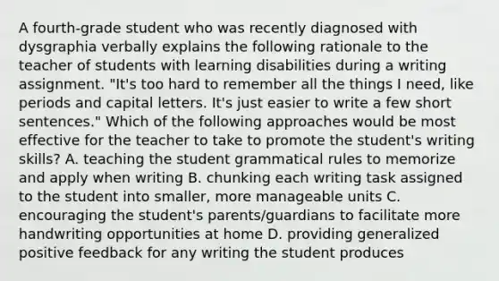 A fourth-grade student who was recently diagnosed with dysgraphia verbally explains the following rationale to the teacher of students with learning disabilities during a writing assignment. "It's too hard to remember all the things I need, like periods and capital letters. It's just easier to write a few short sentences." Which of the following approaches would be most effective for the teacher to take to promote the student's writing skills? A. teaching the student grammatical rules to memorize and apply when writing B. chunking each writing task assigned to the student into smaller, more manageable units C. encouraging the student's parents/guardians to facilitate more handwriting opportunities at home D. providing generalized positive feedback for any writing the student produces