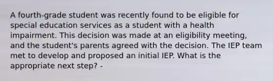 A fourth-grade student was recently found to be eligible for special education services as a student with a health impairment. This decision was made at an eligibility meeting, and the student's parents agreed with the decision. The IEP team met to develop and proposed an initial IEP. What is the appropriate next step? -