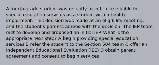 A fourth-grade student was recently found to be eligible for special education services as a student with a health impairment. This decision was made at an eligibility meeting, and the student's parents agreed with the decision. The IEP team met to develop and proposed an initial IEP. What is the appropriate next step? A begin providing special education services B refer the student to the Section 504 team C offer an Independent Educational Evaluation (IEE) D obtain parent agreement and consent to begin services