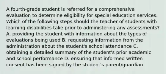 A fourth-grade student is referred for a comprehensive evaluation to determine eligibility for special education services. Which of the following steps should the teacher of students with learning disabilities take prior to administering any assessments? A. providing the student with information about the types of evaluations being used B. requesting information from the administration about the student's school attendance C. obtaining a detailed summary of the student's prior academic and school performance D. ensuring that informed written consent has been signed by the student's parent/guardian