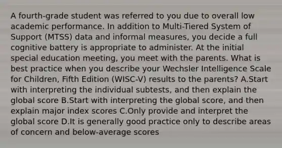 A fourth-grade student was referred to you due to overall low academic performance. In addition to Multi-Tiered System of Support (MTSS) data and informal measures, you decide a full cognitive battery is appropriate to administer. At the initial special education meeting, you meet with the parents. What is best practice when you describe your Wechsler Intelligence Scale for Children, Fifth Edition (WISC-V) results to the parents? A.Start with interpreting the individual subtests, and then explain the global score B.Start with interpreting the global score, and then explain major index scores C.Only provide and interpret the global score D.It is generally good practice only to describe areas of concern and below-average scores