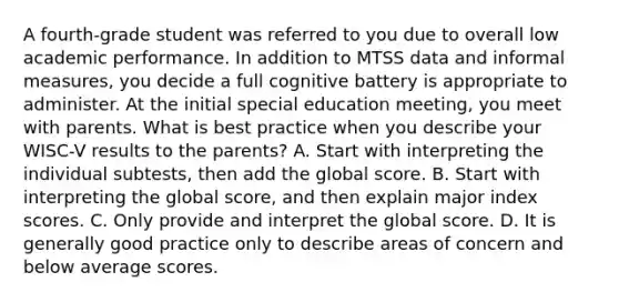 A fourth-grade student was referred to you due to overall low academic performance. In addition to MTSS data and informal measures, you decide a full cognitive battery is appropriate to administer. At the initial special education meeting, you meet with parents. What is best practice when you describe your WISC-V results to the parents? A. Start with interpreting the individual subtests, then add the global score. B. Start with interpreting the global score, and then explain major index scores. C. Only provide and interpret the global score. D. It is generally good practice only to describe areas of concern and below average scores.