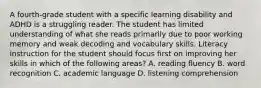 A fourth-grade student with a specific learning disability and ADHD is a struggling reader. The student has limited understanding of what she reads primarily due to poor working memory and weak decoding and vocabulary skills. Literacy instruction for the student should focus first on improving her skills in which of the following areas? A. reading fluency B. word recognition C. academic language D. listening comprehension