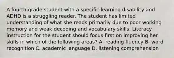 A fourth-grade student with a specific learning disability and ADHD is a struggling reader. The student has limited understanding of what she reads primarily due to poor working memory and weak decoding and vocabulary skills. Literacy instruction for the student should focus first on improving her skills in which of the following areas? A. reading fluency B. word recognition C. academic language D. listening comprehension