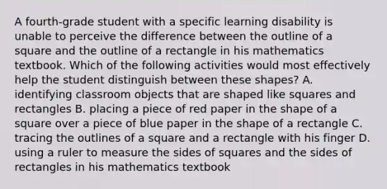 A fourth-grade student with a specific learning disability is unable to perceive the difference between the outline of a square and the outline of a rectangle in his mathematics textbook. Which of the following activities would most effectively help the student distinguish between these shapes? A. identifying classroom objects that are shaped like squares and rectangles B. placing a piece of red paper in the shape of a square over a piece of blue paper in the shape of a rectangle C. tracing the outlines of a square and a rectangle with his finger D. using a ruler to measure the sides of squares and the sides of rectangles in his mathematics textbook