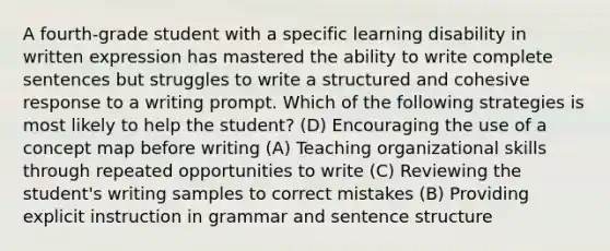 A fourth-grade student with a specific learning disability in written expression has mastered the ability to write complete sentences but struggles to write a structured and cohesive response to a writing prompt. Which of the following strategies is most likely to help the student? (D) Encouraging the use of a concept map before writing (A) Teaching organizational skills through repeated opportunities to write (C) Reviewing the student's writing samples to correct mistakes (B) Providing explicit instruction in grammar and sentence structure