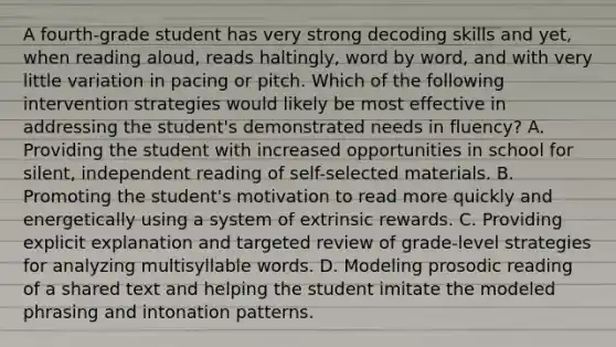 A fourth-grade student has very strong decoding skills and yet, when reading aloud, reads haltingly, word by word, and with very little variation in pacing or pitch. Which of the following intervention strategies would likely be most effective in addressing the student's demonstrated needs in fluency? A. Providing the student with increased opportunities in school for silent, independent reading of self-selected materials. B. Promoting the student's motivation to read more quickly and energetically using a system of extrinsic rewards. C. Providing explicit explanation and targeted review of grade-level strategies for analyzing multisyllable words. D. Modeling prosodic reading of a shared text and helping the student imitate the modeled phrasing and intonation patterns.