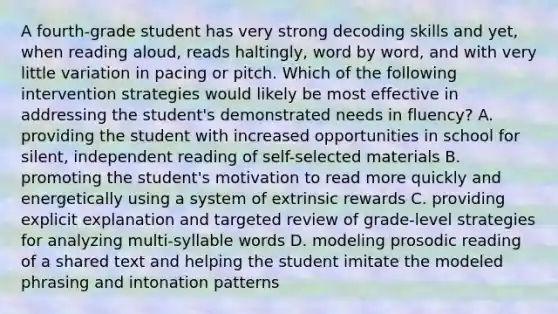 A fourth-grade student has very strong decoding skills and yet, when reading aloud, reads haltingly, word by word, and with very little variation in pacing or pitch. Which of the following intervention strategies would likely be most effective in addressing the student's demonstrated needs in fluency? A. providing the student with increased opportunities in school for silent, independent reading of self-selected materials B. promoting the student's motivation to read more quickly and energetically using a system of extrinsic rewards C. providing explicit explanation and targeted review of grade-level strategies for analyzing multi-syllable words D. modeling prosodic reading of a shared text and helping the student imitate the modeled phrasing and intonation patterns