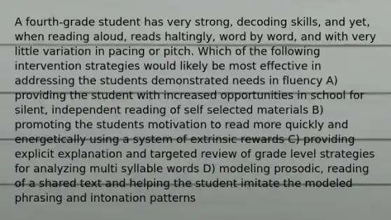 A fourth-grade student has very strong, decoding skills, and yet, when reading aloud, reads haltingly, word by word, and with very little variation in pacing or pitch. Which of the following intervention strategies would likely be most effective in addressing the students demonstrated needs in fluency A) providing the student with increased opportunities in school for silent, independent reading of self selected materials B) promoting the students motivation to read more quickly and energetically using a system of extrinsic rewards C) providing explicit explanation and targeted review of grade level strategies for analyzing multi syllable words D) modeling prosodic, reading of a shared text and helping the student imitate the modeled phrasing and intonation patterns