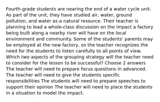 Fourth-grade students are nearing the end of a water cycle unit. As part of the unit, they have studied air, water, ground pollution, and water as a natural resource. Their teacher is planning to lead a whole-class discussion on the impact a factory being built along a nearby river will have on the local environment and community. Some of the students' parents may be employed at the new factory, so the teacher recognizes the need for the students to listen carefully to all points of view. Which two aspects of the grouping strategy will the teacher need to consider for the lesson to be successful? Choose 2 answers The teacher will need to prepare focus questions in advanced. The teacher will need to give the students specific responsibilities The students will need to prepare speeches to support their opinion The teacher will need to place the students in a situation to model the impact.