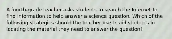 A fourth-grade teacher asks students to search the Internet to find information to help answer a science question. Which of the following strategies should the teacher use to aid students in locating the material they need to answer the question?