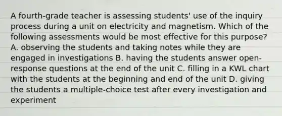 A fourth-grade teacher is assessing students' use of the inquiry process during a unit on electricity and magnetism. Which of the following assessments would be most effective for this purpose? A. observing the students and taking notes while they are engaged in investigations B. having the students answer open-response questions at the end of the unit C. filling in a KWL chart with the students at the beginning and end of the unit D. giving the students a multiple-choice test after every investigation and experiment