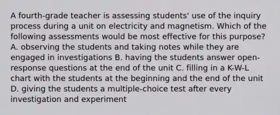 A fourth-grade teacher is assessing students' use of the inquiry process during a unit on electricity and magnetism. Which of the following assessments would be most effective for this purpose? A. observing the students and taking notes while they are engaged in investigations B. having the students answer open-response questions at the end of the unit C. filling in a K-W-L chart with the students at the beginning and the end of the unit D. giving the students a multiple-choice test after every investigation and experiment