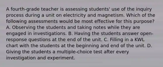 A fourth-grade teacher is assessing students' use of the inquiry process during a unit on electricity and magnetism. Which of the following assessments would be most effective for this purpose? A. Observing the students and taking notes while they are engaged in investigations. B. Having the students answer open-response questions at the end of the unit. C. Filling in a KWL chart with the students at the beginning and end of the unit. D. Giving the students a multiple-choice test after every investigation and experiment.