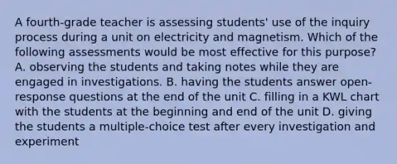 A fourth-grade teacher is assessing students' use of the inquiry process during a unit on electricity and magnetism. Which of the following assessments would be most effective for this purpose? A. observing the students and taking notes while they are engaged in investigations. B. having the students answer open-response questions at the end of the unit C. filling in a KWL chart with the students at the beginning and end of the unit D. giving the students a multiple-choice test after every investigation and experiment