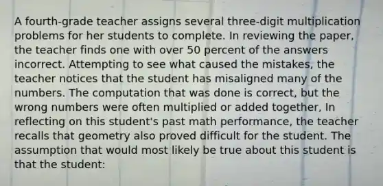 A fourth-grade teacher assigns several three-digit multiplication problems for her students to complete. In reviewing the paper, the teacher finds one with over 50 percent of the answers incorrect. Attempting to see what caused the mistakes, the teacher notices that the student has misaligned many of the numbers. The computation that was done is correct, but the wrong numbers were often multiplied or added together, In reflecting on this student's past math performance, the teacher recalls that geometry also proved difficult for the student. The assumption that would most likely be true about this student is that the student: