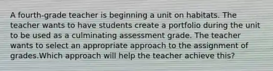 A fourth-grade teacher is beginning a unit on habitats. The teacher wants to have students create a portfolio during the unit to be used as a culminating assessment grade. The teacher wants to select an appropriate approach to the assignment of grades.Which approach will help the teacher achieve this?