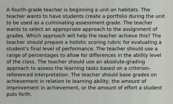 A fourth-grade teacher is beginning a unit on habitats. The teacher wants to have students create a portfolio during the unit to be used as a culminating assessment grade. The teacher wants to select an appropriate approach to the assignment of grades. Which approach will help the teacher achieve this? The teacher should prepare a holistic scoring rubric for evaluating a student's final level of performance. The teacher should use a range of percentages to allow for differences in the ability level of the class. The teacher should use an absolute-grading approach to assess the learning tasks based on a criterion-referenced interpretation. The teacher should base grades on achievement in relation to learning ability, the amount of improvement in achievement, or the amount of effort a student puts forth.