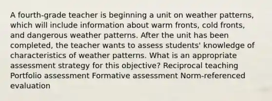 A fourth-grade teacher is beginning a unit on weather patterns, which will include information about warm fronts, cold fronts, and dangerous weather patterns. After the unit has been completed, the teacher wants to assess students' knowledge of characteristics of weather patterns. What is an appropriate assessment strategy for this objective? Reciprocal teaching Portfolio assessment Formative assessment Norm-referenced evaluation