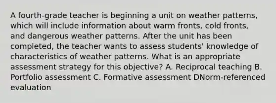 A fourth-grade teacher is beginning a unit on weather patterns, which will include information about warm fronts, cold fronts, and dangerous weather patterns. After the unit has been completed, the teacher wants to assess students' knowledge of characteristics of weather patterns. What is an appropriate assessment strategy for this objective? A. Reciprocal teaching B. Portfolio assessment C. Formative assessment DNorm-referenced evaluation