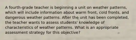 A fourth-grade teacher is beginning a unit on weather patterns, which will include information about warm front, cold fronts, and dangerous weather patterns. After the unit has been completed, the teacher wants to assess students' knowledge of characteristics of weather patterns. What is an appropriate assessment strategy for this objective?