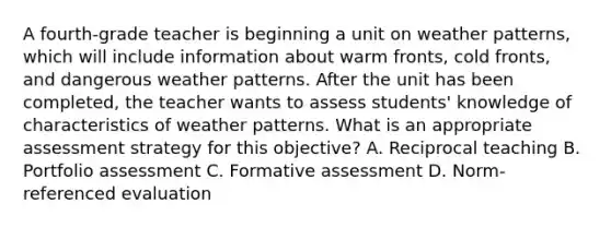 A fourth-grade teacher is beginning a unit on weather patterns, which will include information about warm fronts, cold fronts, and dangerous weather patterns. After the unit has been completed, the teacher wants to assess students' knowledge of characteristics of weather patterns. What is an appropriate assessment strategy for this objective? A. Reciprocal teaching B. Portfolio assessment C. Formative assessment D. Norm-referenced evaluation