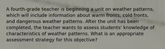 A fourth-grade teacher is beginning a unit on weather patterns, which will include information about warm fronts, cold fronts, and dangerous weather patterns. After the unit has been completed, the teacher wants to assess students' knowledge of characteristics of weather patterns. What is an appropriate assessment strategy for this objective?