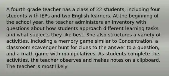 A fourth-grade teacher has a class of 22 students, including four students with IEPs and two English learners. At the beginning of the school year, the teacher administers an inventory with questions about how students approach different learning tasks and what subjects they like best. She also structures a variety of activities, including a memory game similar to Concentration, a classroom scavenger hunt for clues to the answer to a question, and a math game with manipulatives. As students complete the activities, the teacher observes and makes notes on a clipboard. The teacher is most likely