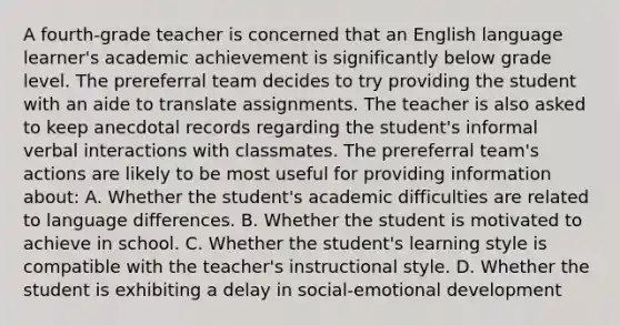 A fourth-grade teacher is concerned that an English language learner's academic achievement is significantly below grade level. The prereferral team decides to try providing the student with an aide to translate assignments. The teacher is also asked to keep anecdotal records regarding the student's informal verbal interactions with classmates. The prereferral team's actions are likely to be most useful for providing information about: A. Whether the student's academic difficulties are related to language differences. B. Whether the student is motivated to achieve in school. C. Whether the student's learning style is compatible with the teacher's instructional style. D. Whether the student is exhibiting a delay in social-emotional development