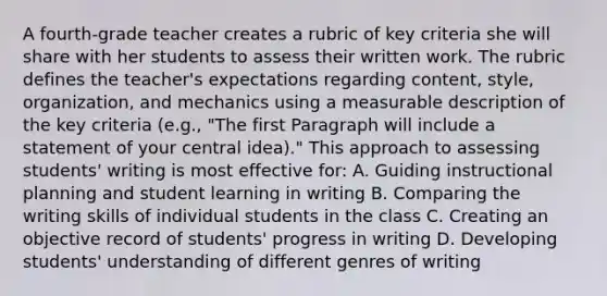 A fourth-grade teacher creates a rubric of key criteria she will share with her students to assess their written work. The rubric defines the teacher's expectations regarding content, style, organization, and mechanics using a measurable description of the key criteria (e.g., "The first Paragraph will include a statement of your central idea)." This approach to assessing students' writing is most effective for: A. Guiding instructional planning and student learning in writing B. Comparing the writing skills of individual students in the class C. Creating an objective record of students' progress in writing D. Developing students' understanding of different genres of writing