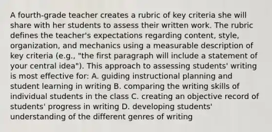 A fourth-grade teacher creates a rubric of key criteria she will share with her students to assess their written work. The rubric defines the teacher's expectations regarding content, style, organization, and mechanics using a measurable description of key criteria (e.g., "the first paragraph will include a statement of your central idea"). This approach to assessing students' writing is most effective for: A. guiding instructional planning and student learning in writing B. comparing the writing skills of individual students in the class C. creating an objective record of students' progress in writing D. developing students' understanding of the different genres of writing