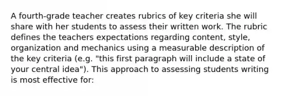 A fourth-grade teacher creates rubrics of key criteria she will share with her students to assess their written work. The rubric defines the teachers expectations regarding content, style, organization and mechanics using a measurable description of the key criteria (e.g. "this first paragraph will include a state of your central idea"). This approach to assessing students writing is most effective for: