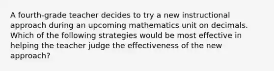 A fourth-grade teacher decides to try a new instructional approach during an upcoming mathematics unit on decimals. Which of the following strategies would be most effective in helping the teacher judge the effectiveness of the new approach?