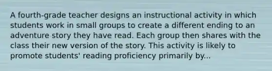 A fourth-grade teacher designs an instructional activity in which students work in small groups to create a different ending to an adventure story they have read. Each group then shares with the class their new version of the story. This activity is likely to promote students' reading proficiency primarily by...