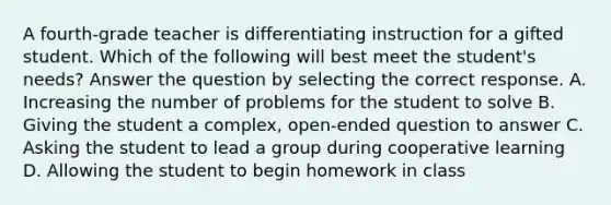 A fourth-grade teacher is differentiating instruction for a gifted student. Which of the following will best meet the student's needs? Answer the question by selecting the correct response. A. Increasing the number of problems for the student to solve B. Giving the student a complex, open-ended question to answer C. Asking the student to lead a group during cooperative learning D. Allowing the student to begin homework in class