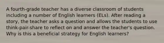 A fourth-grade teacher has a diverse classroom of students including a number of English learners (ELs). After reading a story, the teacher asks a question and allows the students to use think-pair-share to reflect on and answer the teacher's question. Why is this a beneficial strategy for English learners?