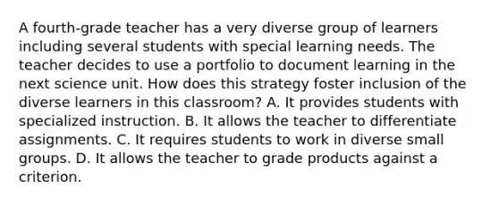 A fourth-grade teacher has a very diverse group of learners including several students with special learning needs. The teacher decides to use a portfolio to document learning in the next science unit. How does this strategy foster inclusion of the diverse learners in this classroom? A. It provides students with specialized instruction. B. It allows the teacher to differentiate assignments. C. It requires students to work in diverse small groups. D. It allows the teacher to grade products against a criterion.