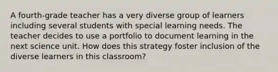 A fourth-grade teacher has a very diverse group of learners including several students with special learning needs. The teacher decides to use a portfolio to document learning in the next science unit. How does this strategy foster inclusion of the diverse learners in this classroom?