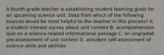 A fourth-grade teacher is establishing student learning goals for an upcoming science unit. Data from which of the following sources would be most helpful to the teacher in this process? A. a student interest survey about unit content B. acomprehension quiz on a science-related informational passage C. an ungraded pre-assessment of unit content D. astudent self-assessment of science skills and abilities