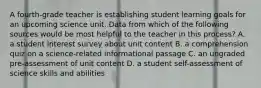 A fourth-grade teacher is establishing student learning goals for an upcoming science unit. Data from which of the following sources would be most helpful to the teacher in this process? A. a student interest survey about unit content B. a comprehension quiz on a science-related informational passage C. an ungraded pre-assessment of unit content D. a student self-assessment of science skills and abilities