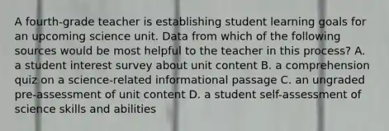 A fourth-grade teacher is establishing student learning goals for an upcoming science unit. Data from which of the following sources would be most helpful to the teacher in this process? A. a student interest survey about unit content B. a comprehension quiz on a science-related informational passage C. an ungraded pre-assessment of unit content D. a student self-assessment of science skills and abilities