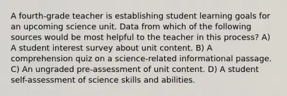 A fourth-grade teacher is establishing student learning goals for an upcoming science unit. Data from which of the following sources would be most helpful to the teacher in this process? A) A student interest survey about unit content. B) A comprehension quiz on a science-related informational passage. C) An ungraded pre-assessment of unit content. D) A student self-assessment of science skills and abilities.