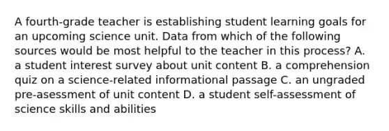 A fourth-grade teacher is establishing student learning goals for an upcoming science unit. Data from which of the following sources would be most helpful to the teacher in this process? A. a student interest survey about unit content B. a comprehension quiz on a science-related informational passage C. an ungraded pre-asessment of unit content D. a student self-assessment of science skills and abilities