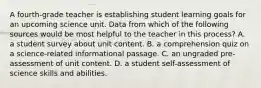 A fourth-grade teacher is establishing student learning goals for an upcoming science unit. Data from which of the following sources would be most helpful to the teacher in this process? A. a student survey about unit content. B. a comprehension quiz on a science-related informational passage. C. an ungraded pre-assessment of unit content. D. a student self-assessment of science skills and abilities.