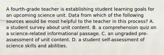 A fourth-grade teacher is establishing student learning goals for an upcoming science unit. Data from which of the following sources would be most helpful to the teacher in this process? A. a student survey about unit content. B. a comprehension quiz on a science-related informational passage. C. an ungraded pre-assessment of unit content. D. a student self-assessment of science skills and abilities.