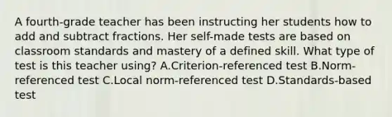 A fourth-grade teacher has been instructing her students how to add and subtract fractions. Her self-made tests are based on classroom standards and mastery of a defined skill. What type of test is this teacher using? A.Criterion-referenced test B.Norm-referenced test C.Local norm-referenced test D.Standards-based test