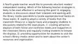 A fourth-grade teacher would like to promote reluctant readers' independent reading. Which of the following teacher strategies is likely to be most effective in achieving this goal? A. engaging students in discussions about their interests and working with the library media specialists to locate appropriate-level books on these topics. B. reading aloud a variety of books from the classroom library on a regular basis and engaging students in discussions related to the read-alouds. C. creating attractive displays of both fiction and nonfiction books and magazines in the classroom library and regularly inviting students to browse the displays. D. providing opportunities for students to visit the school's library media center and to learn about the center's resources and organization.