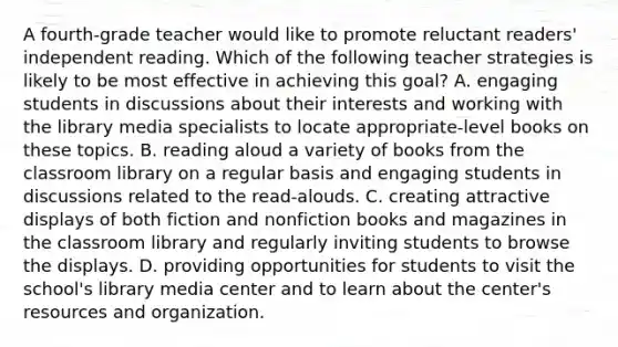 A fourth-grade teacher would like to promote reluctant readers' independent reading. Which of the following teacher strategies is likely to be most effective in achieving this goal? A. engaging students in discussions about their interests and working with the library media specialists to locate appropriate-level books on these topics. B. reading aloud a variety of books from the classroom library on a regular basis and engaging students in discussions related to the read-alouds. C. creating attractive displays of both fiction and nonfiction books and magazines in the classroom library and regularly inviting students to browse the displays. D. providing opportunities for students to visit the school's library media center and to learn about the center's resources and organization.