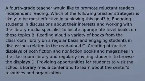 A fourth-grade teacher would like to promote reluctant readers' independent reading. Which of the following teacher strategies is likely to be most effective in achieving this goal? A. Engaging students in discussions about their interests and working with the library media specialist to locate appropriate-level books on these topics B. Reading aloud a variety of books from the classroom library on a regular basis and engaging students in discussions related to the read-aloud C. Creating attractive displays of both fiction and nonfiction books and magazines in the classroom library and regularly inviting students to browse the displays D. Providing opportunities for students to visit the school's library media center and to learn about the center's resources and organization